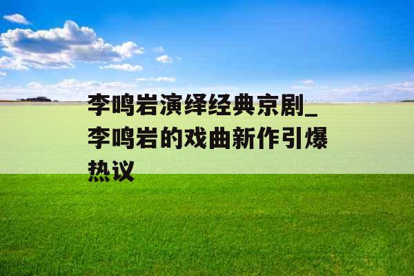 李鸣岩演绎经典京剧_李鸣岩的戏曲新作引爆热议 李鸣岩演绎经典京剧_李鸣岩的戏曲新作引爆热议