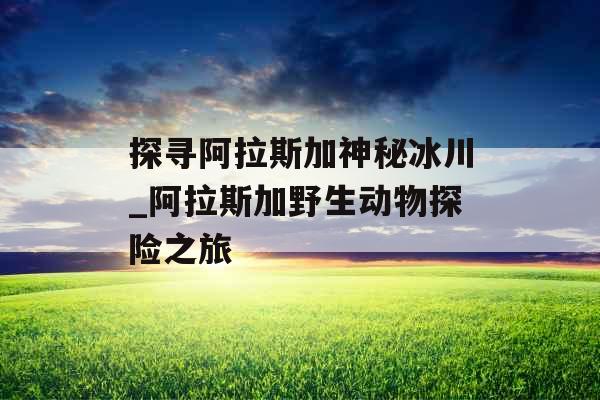 探寻阿拉斯加神秘冰川_阿拉斯加野生动物探险之旅 探寻阿拉斯加神秘冰川_阿拉斯加野生动物探险之旅