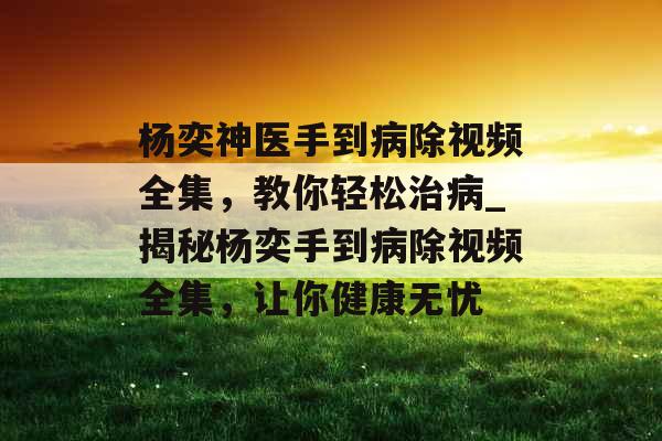 杨奕神医手到病除视频全集，教你轻松治病_揭秘杨奕手到病除视频全集，让你健康无忧