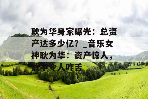 耿为华身家曝光：总资产达多少亿？_音乐女神耿为华：资产惊人，数字令人咋舌