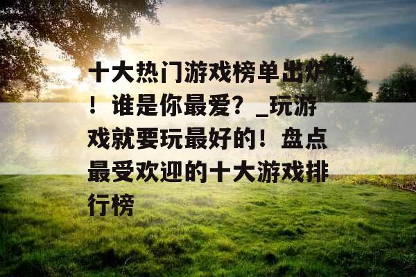 十大热门游戏榜单出炉！谁是你最爱？_玩游戏就要玩最好的！盘点最受欢迎的十大游戏排行榜