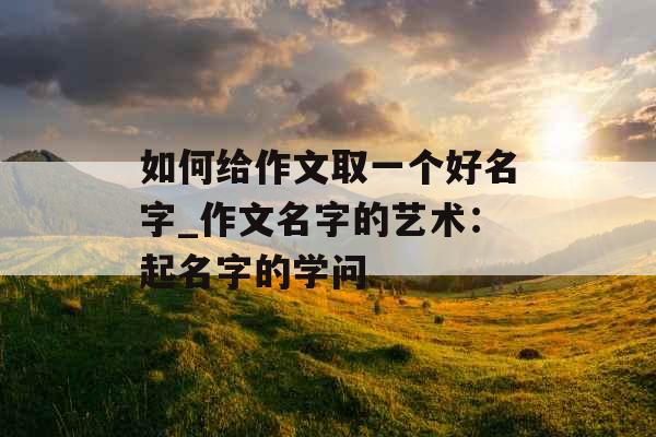 如何给作文取一个好名字_作文名字的艺术：起名字的学问