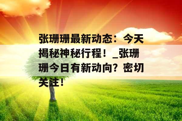 张珊珊最新动态:今天揭秘神秘行程!_张珊珊今日有新动向?密切关注! 张珊珊最新动态:今天揭秘神秘行程!_张珊珊今日有新动向?密切关注!