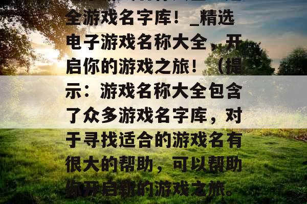 电子游戏名称大全：超全游戏名字库！_精选电子游戏名称大全，开启你的游戏之旅！（提示：游戏名称大全包含了众多游戏名字库，对于寻找适合的游戏名有很大的帮助，可以帮助你开启新的游戏之旅。）