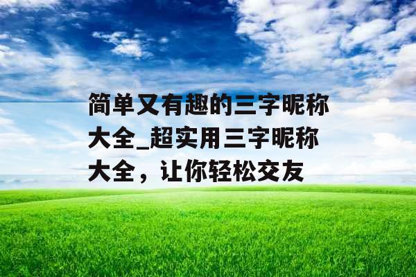 简单又有趣的三字昵称大全_超实用三字昵称大全，让你轻松交友