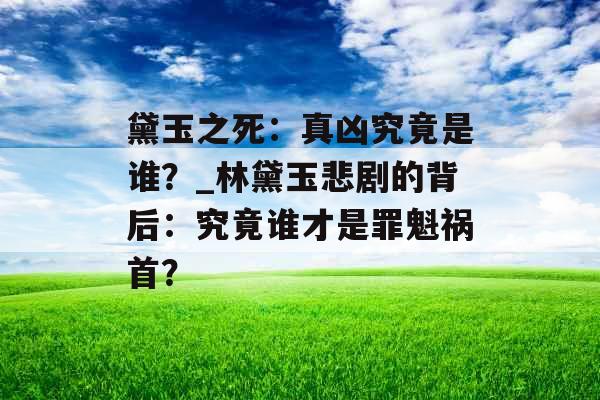 黛玉之死：真凶究竟是谁？_林黛玉悲剧的背后：究竟谁才是罪魁祸首？