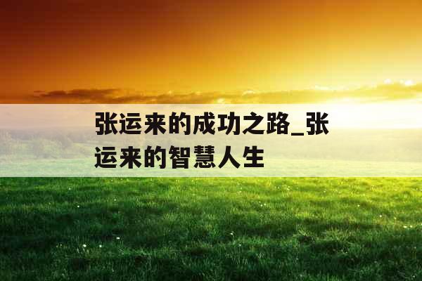张运来的成功之路_张运来的智慧人生 张运来的成功之路_张运来的智慧人生