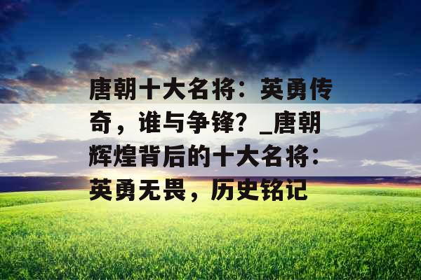 唐朝十大名将：英勇传奇，谁与争锋？_唐朝辉煌背后的十大名将：英勇无畏，历史铭记