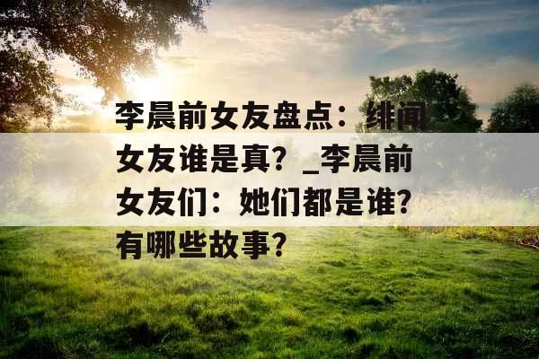 李晨前女友盘点：绯闻女友谁是真？_李晨前女友们：她们都是谁？有哪些故事？