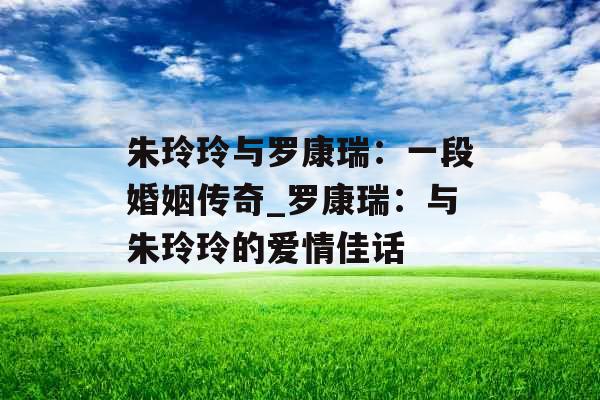 朱玲玲与罗康瑞：一段婚姻传奇_罗康瑞：与朱玲玲的爱情佳话