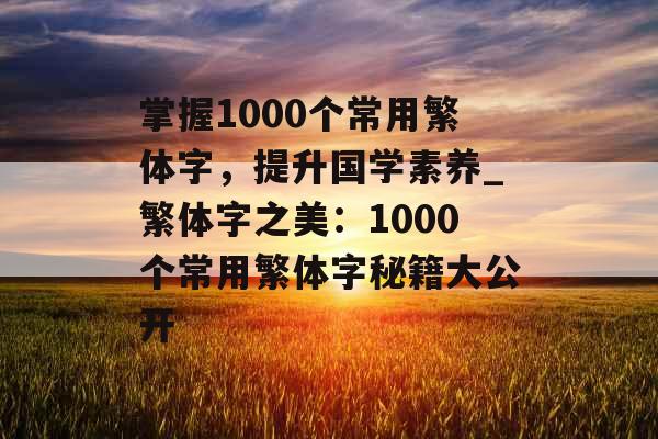 掌握1000个常用繁体字，提升国学素养_繁体字之美：1000个常用繁体字秘籍大公开