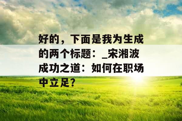 好的,下面是我为生成的两个标题:_宋湘波成功之道:如何在职场中立足? 好的,下面是我为生成的两个标题:_宋湘波成功之道:如何在职场中立足?