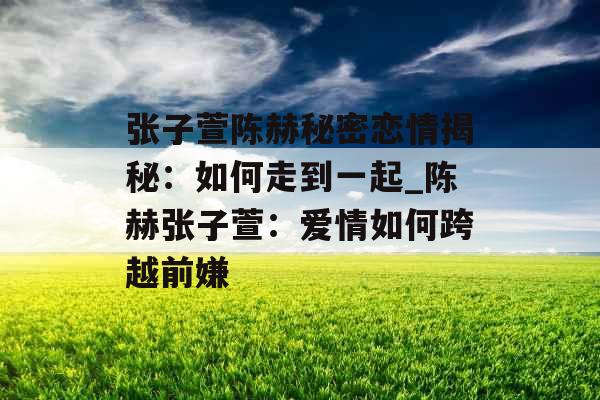 张子萱陈赫秘密恋情揭秘:如何走到一起_陈赫张子萱:爱情如何跨越前嫌 张子萱陈赫秘密恋情揭秘:如何走到一起_陈赫张子萱:爱情如何跨越前嫌