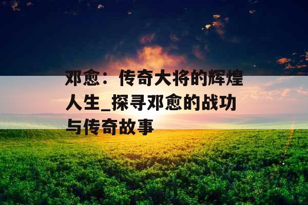 邓愈:传奇大将的辉煌人生_探寻邓愈的战功与传奇故事 邓愈:传奇大将的辉煌人生_探寻邓愈的战功与传奇故事