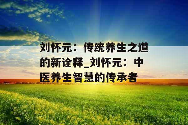 刘怀元:传统养生之道的新诠释_刘怀元:中医养生智慧的传承者 刘怀元:传统养生之道的新诠释_刘怀元:中医养生智慧的传承者
