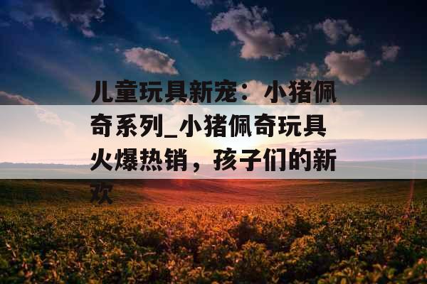 儿童玩具新宠:小猪佩奇系列_小猪佩奇玩具火爆热销,孩子们的新欢 儿童玩具新宠:小猪佩奇系列_小猪佩奇玩具火爆热销,孩子们的新欢
