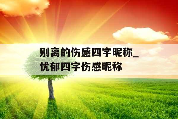 别离的伤感四字昵称_忧郁四字伤感昵称 别离的伤感四字昵称_忧郁四字伤感昵称