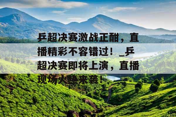 乒超决赛激战正酣，直播精彩不容错过！_乒超决赛即将上演，直播现场火热来袭！