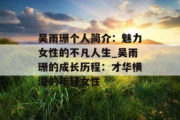 吴雨珊个人简介:魅力女性的不凡人生_吴雨珊的成长历程:才华横溢的年轻女性 吴雨珊个人简介:魅力女性的不凡人生_吴雨珊的成长历程:才华横溢的年轻女性