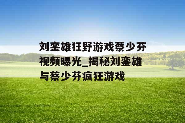 刘銮雄狂野游戏蔡少芬视频曝光_揭秘刘銮雄与蔡少芬疯狂游戏