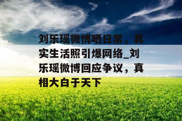 刘乐瑶微博晒日常，真实生活照引爆网络_刘乐瑶微博回应争议，真相大白于天下