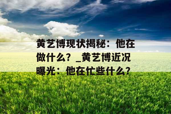 黄艺博现状揭秘：他在做什么？_黄艺博近况曝光：他在忙些什么？