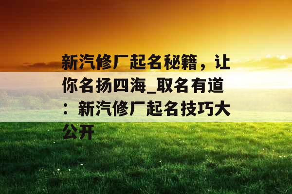 新汽修厂起名秘籍，让你名扬四海_取名有道：新汽修厂起名技巧大公开