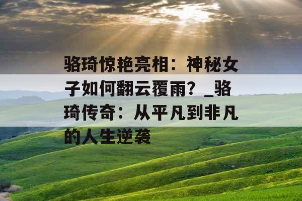 骆琦惊艳亮相：神秘女子如何翻云覆雨？_骆琦传奇：从平凡到非凡的人生逆袭