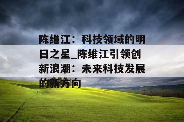 陈维江：科技领域的明日之星_陈维江引领创新浪潮：未来科技发展的新方向