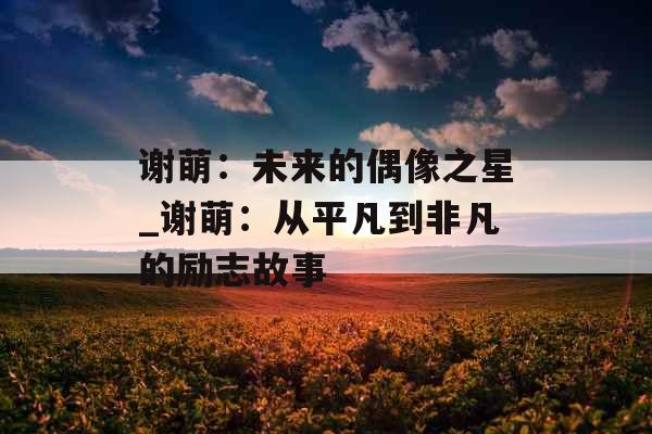 谢萌：未来的偶像之星_谢萌：从平凡到非凡的励志故事