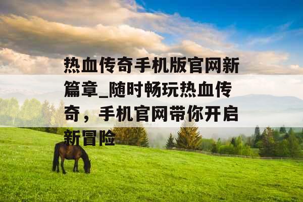 热血传奇手机版官网新篇章_随时畅玩热血传奇，手机官网带你开启新冒险