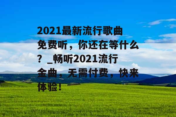 2021最新流行歌曲免费听，你还在等什么？_畅听2021流行金曲，无需付费，快来体验！