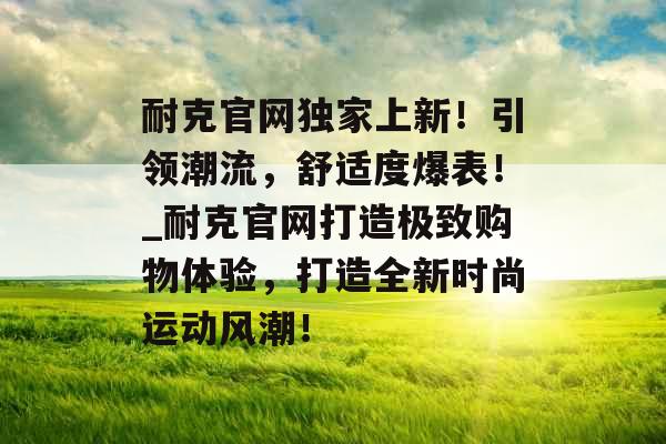 耐克官网独家上新！引领潮流，舒适度爆表！_耐克官网打造极致购物体验，打造全新时尚运动风潮！