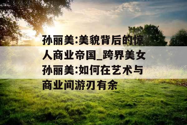 孙丽美:美貌背后的惊人商业帝国_跨界美女孙丽美:如何在艺术与商业间游刃有余 孙丽美:美貌背后的惊人商业帝国_跨界美女孙丽美:如何在艺术与商业间游刃有余