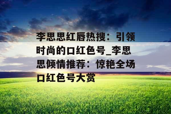 李思思红唇热搜：引领时尚的口红色号_李思思倾情推荐：惊艳全场口红色号大赏