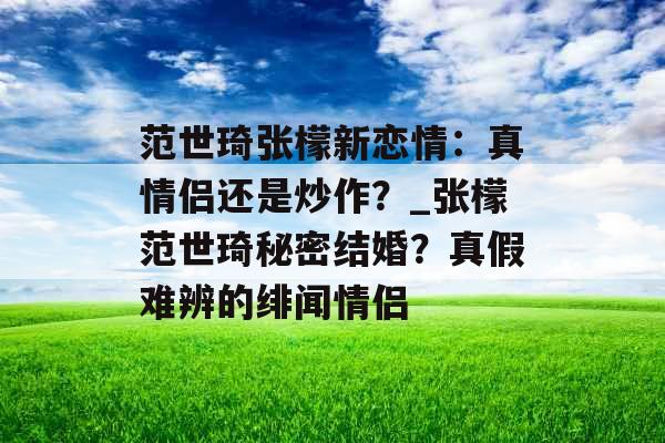 范世琦张檬新恋情：真情侣还是炒作？_张檬范世琦秘密结婚？真假难辨的绯闻情侣