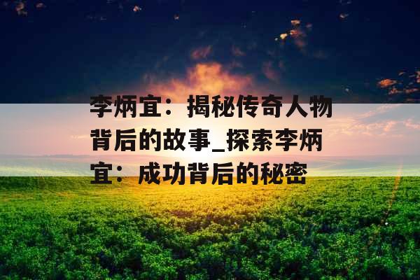 李炳宜：揭秘传奇人物背后的故事_探索李炳宜：成功背后的秘密