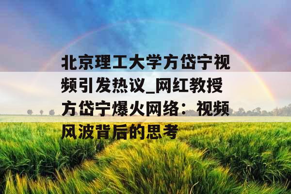 北京理工大学方岱宁视频引发热议_网红教授方岱宁爆火网络：视频风波背后的思考