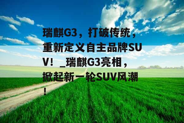 瑞麒G3，打破传统，重新定义自主品牌SUV！_瑞麒G3亮相，掀起新一轮SUV风潮！