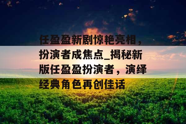 任盈盈新剧惊艳亮相,扮演者成焦点_揭秘新版任盈盈扮演者,演绎经典角色再创佳话 任盈盈新剧惊艳亮相,扮演者成焦点_揭秘新版任盈盈扮演者,演绎经典角色再创佳话