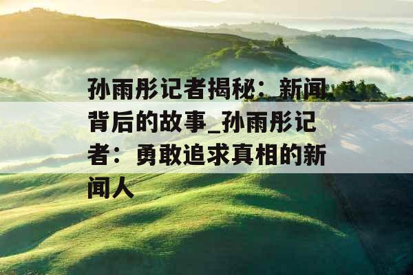 孙雨彤记者揭秘：新闻背后的故事_孙雨彤记者：勇敢追求真相的新闻人