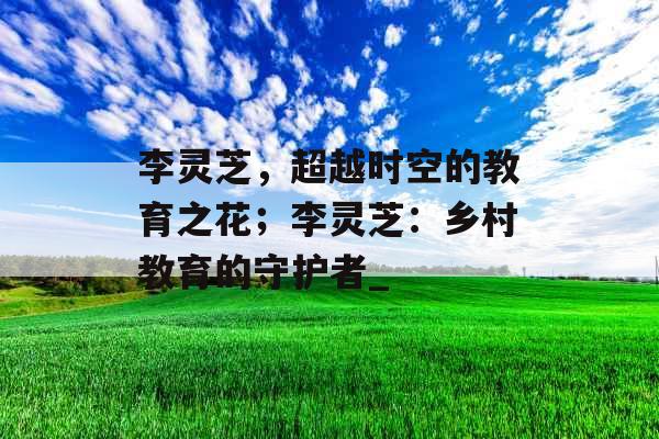 李灵芝，超越时空的教育之花；李灵芝：乡村教育的守护者_