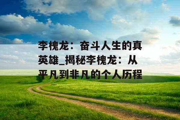 李槐龙:奋斗人生的真英雄_揭秘李槐龙:从平凡到非凡的个人历程 李槐龙:奋斗人生的真英雄_揭秘李槐龙:从平凡到非凡的个人历程