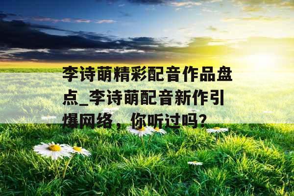 李诗萌精彩配音作品盘点_李诗萌配音新作引爆网络，你听过吗？