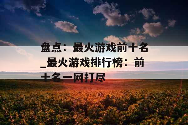 盘点：最火游戏前十名_最火游戏排行榜：前十名一网打尽