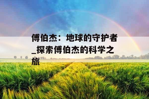 傅伯杰:地球的守护者_探索傅伯杰的科学之旅 傅伯杰:地球的守护者_探索傅伯杰的科学之旅