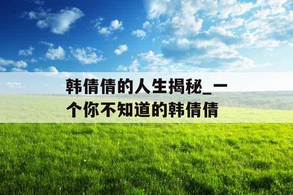 韩倩倩的人生揭秘_一个你不知道的韩倩倩 韩倩倩的人生揭秘_一个你不知道的韩倩倩