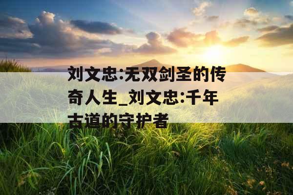 刘文忠:无双剑圣的传奇人生_刘文忠:千年古道的守护者