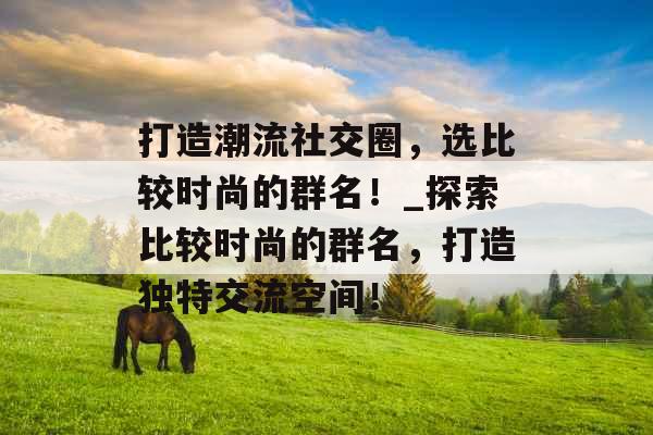 打造潮流社交圈，选比较时尚的群名！_探索比较时尚的群名，打造独特交流空间！