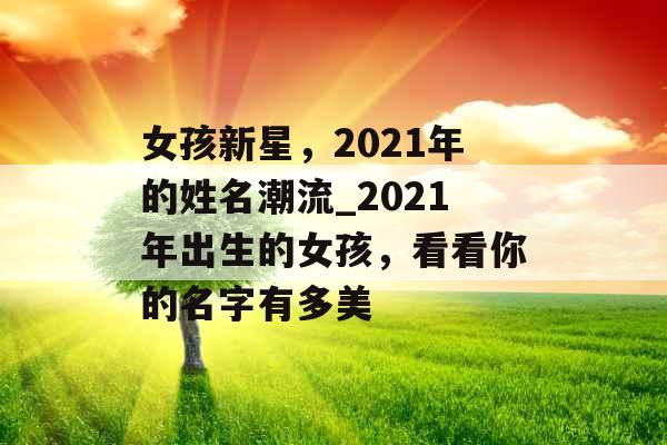 女孩新星,2021年的姓名潮流_2021年出生的女孩,看看你的名字有多美 女孩新星,2021年的姓名潮流_2021年出生的女孩,看看你的名字有多美